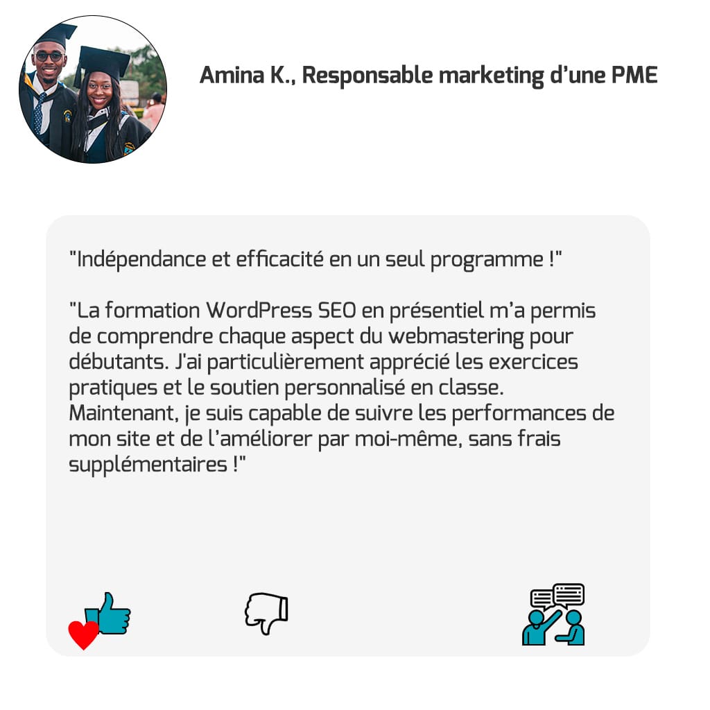 "Indépendance et efficacité en un seul programme !" "La formation WordPress SEO en présentiel m’a permis de comprendre chaque aspect du webmastering pour débutants. J'ai particulièrement apprécié les exercices pratiques et le soutien personnalisé en classe. Maintenant, je suis capable de suivre les performances de mon site et de l’améliorer par moi-même, sans frais supplémentaires !" — Amina K., Responsable marketing d’une PME