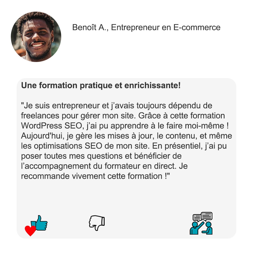 "Une formation pratique et enrichissante!" "Je suis entrepreneur et j’avais toujours dépendu de freelances pour gérer mon site. Grâce à cette formation WordPress SEO, j’ai pu apprendre à le faire moi-même ! Aujourd'hui, je gère les mises à jour, le contenu, et même les optimisations SEO de mon site. En présentiel, j’ai pu poser toutes mes questions et bénéficier de l’accompagnement du formateur en direct. Je recommande vivement cette formation !" — Benoît A., Entrepreneur en E-commerce